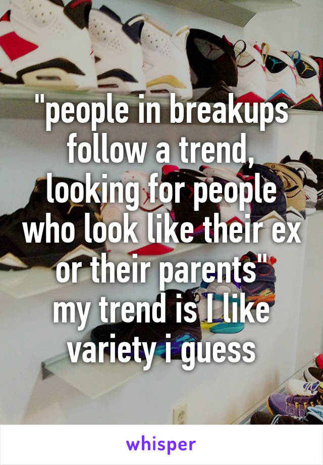 "people in breakups follow a trend, looking for people who look like their ex or their parents"
my trend is I like variety i guess