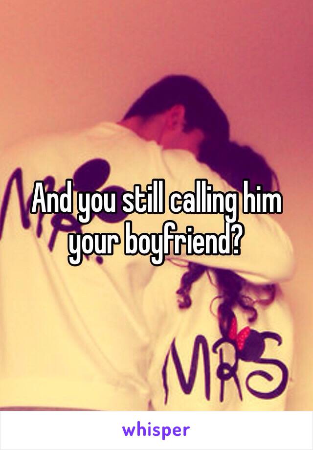 And you still calling him your boyfriend?