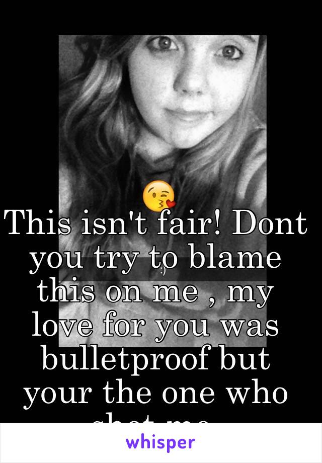 This isn't fair! Dont you try to blame this on me , my love for you was bulletproof but your the one who shot me.