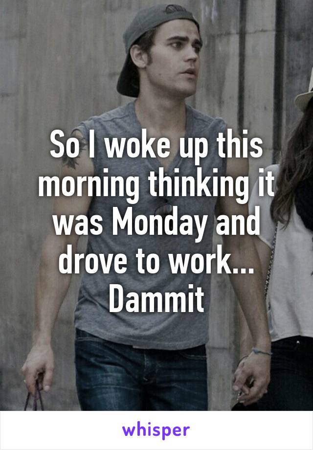 So I woke up this morning thinking it was Monday and drove to work... Dammit