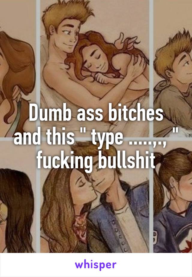 Dumb ass bitches and this " type .....,., " fucking bullshit