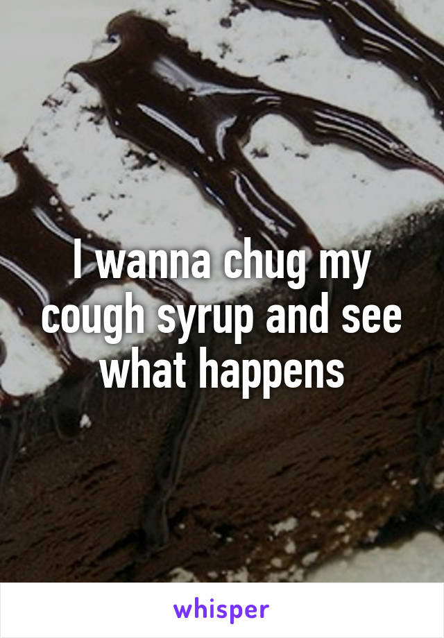 I wanna chug my cough syrup and see what happens