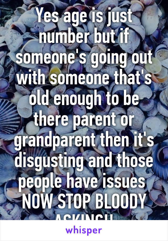 Yes age is just number but if someone's going out with someone that's old enough to be there parent or grandparent then it's disgusting and those people have issues 
NOW STOP BLOODY ASKING!!