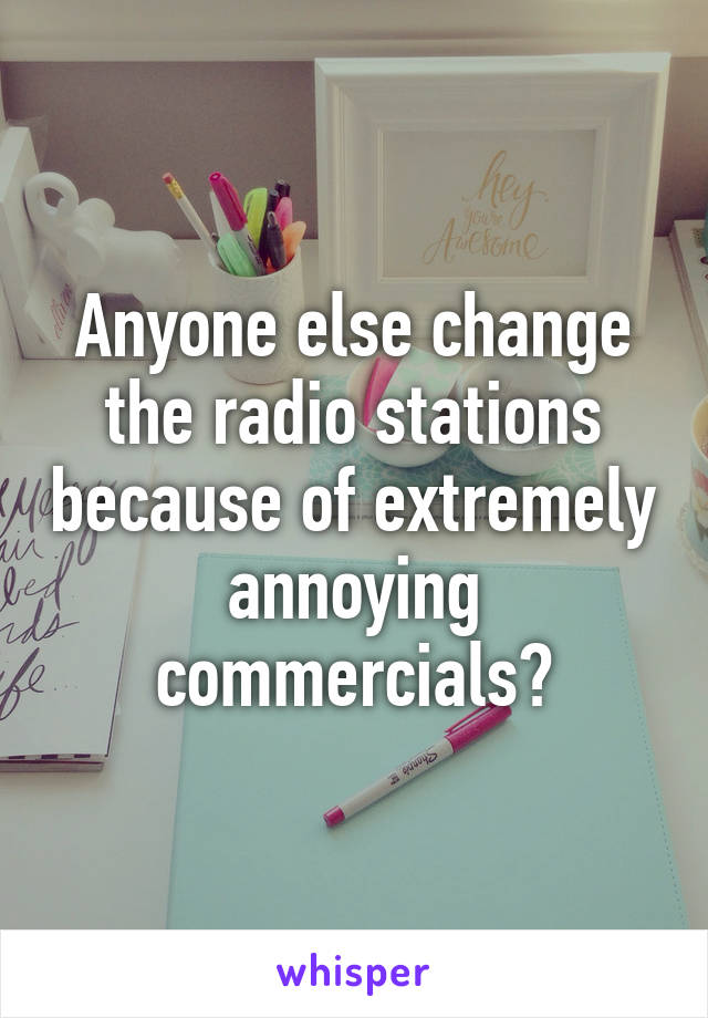 Anyone else change the radio stations because of extremely annoying commercials?