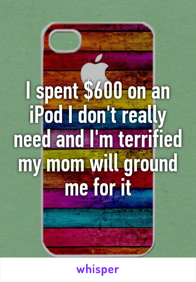 I spent $600 on an iPod I don't really need and I'm terrified my mom will ground me for it