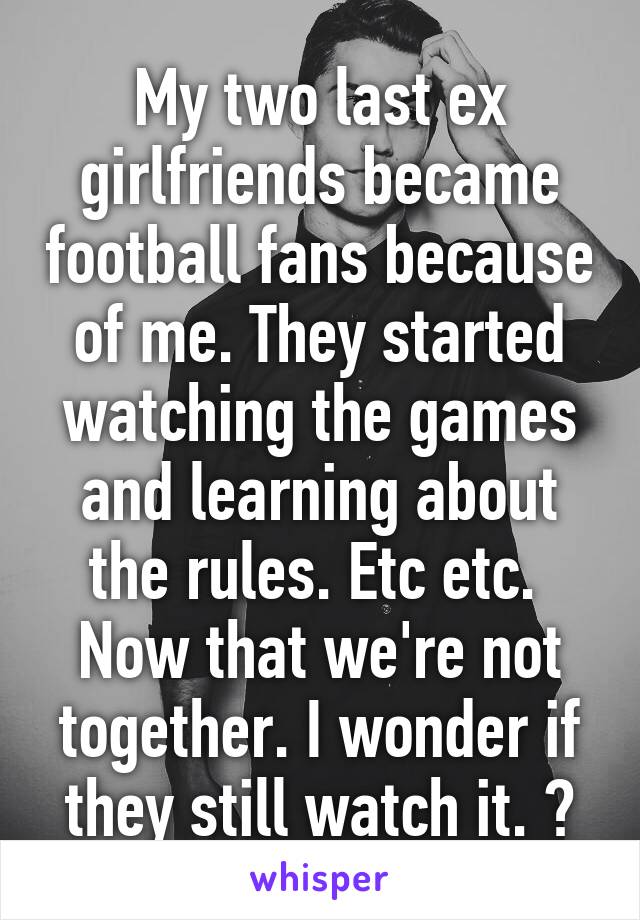 My two last ex girlfriends became football fans because of me. They started watching the games and learning about the rules. Etc etc. 
Now that we're not together. I wonder if they still watch it. ?