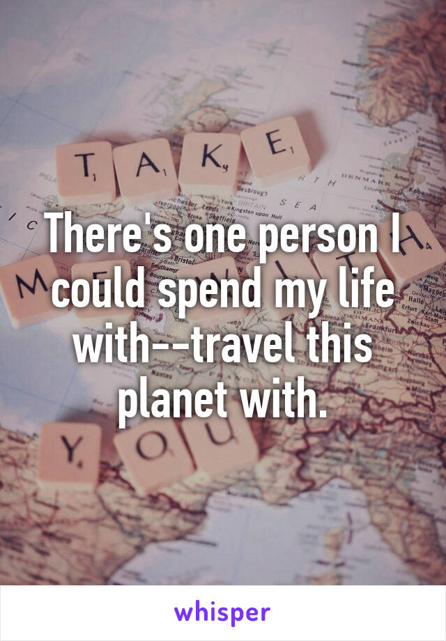 There's one person I could spend my life with--travel this planet with.