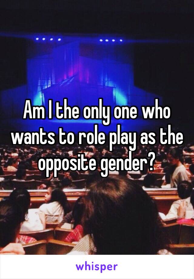 Am I the only one who wants to role play as the opposite gender? 