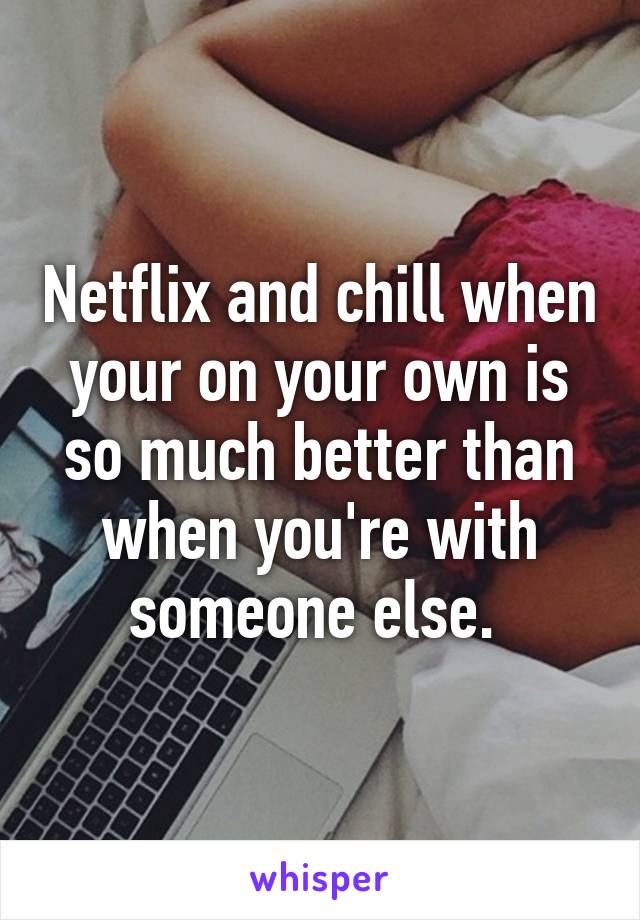 Netflix and chill when your on your own is so much better than when you're with someone else. 