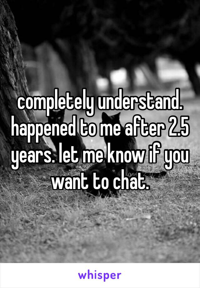 completely understand. happened to me after 2.5 years. let me know if you want to chat.