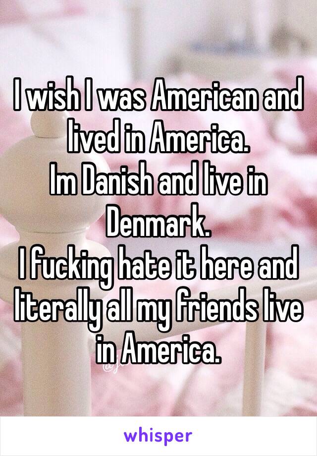 I wish I was American and lived in America.
Im Danish and live in Denmark.
I fucking hate it here and literally all my friends live in America. 