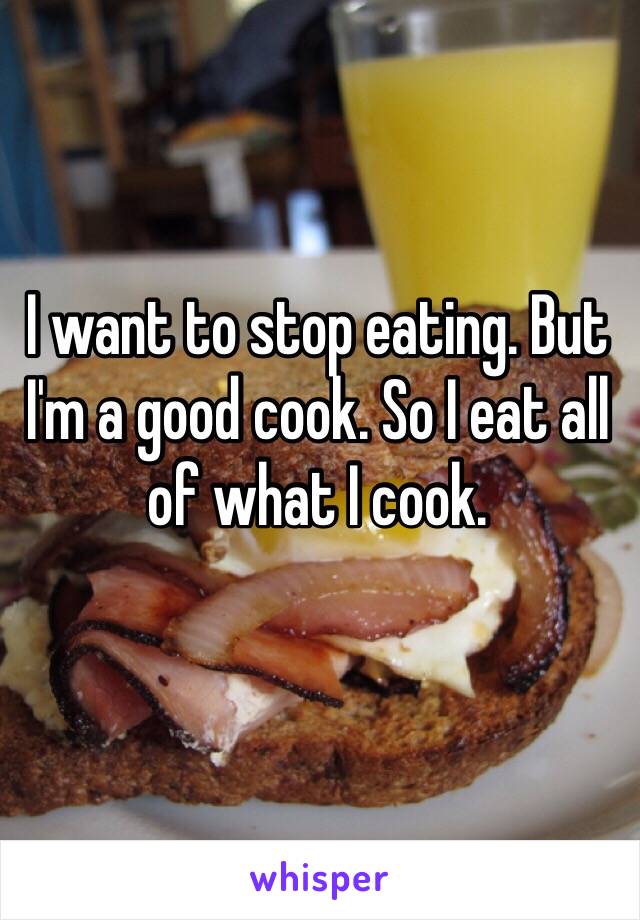 I want to stop eating. But I'm a good cook. So I eat all of what I cook. 