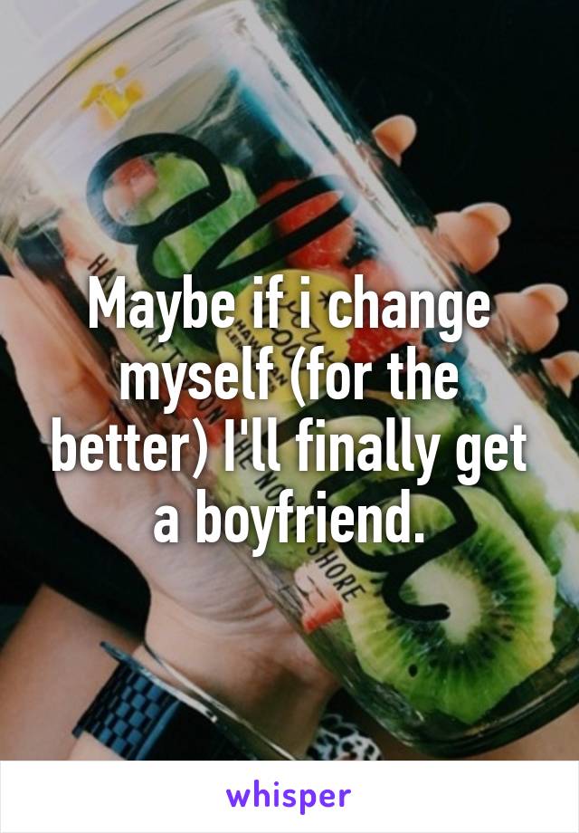 Maybe if i change myself (for the better) I'll finally get a boyfriend.