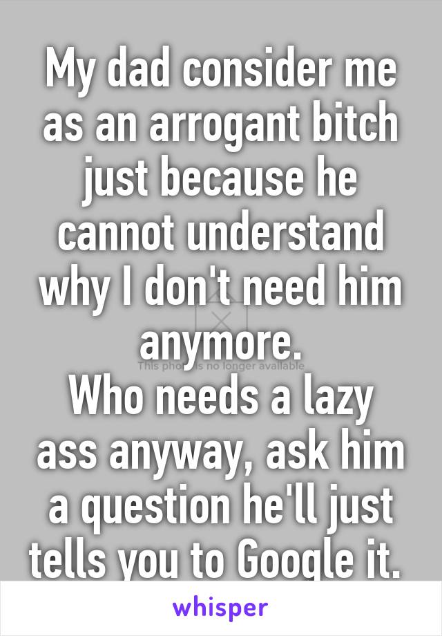 My dad consider me as an arrogant bitch just because he cannot understand why I don't need him anymore.
Who needs a lazy ass anyway, ask him a question he'll just tells you to Google it. 