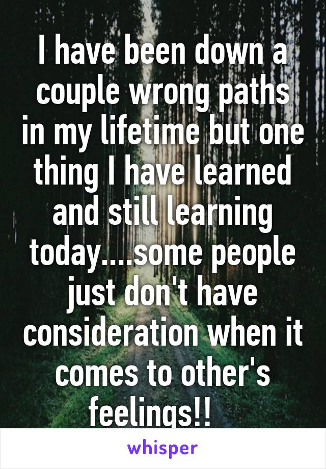 I have been down a couple wrong paths in my lifetime but one thing I have learned and still learning today....some people just don't have consideration when it comes to other's feelings!!   