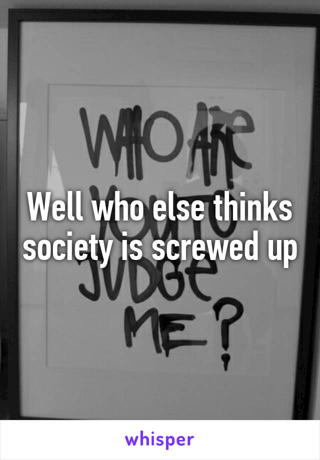 Well who else thinks society is screwed up