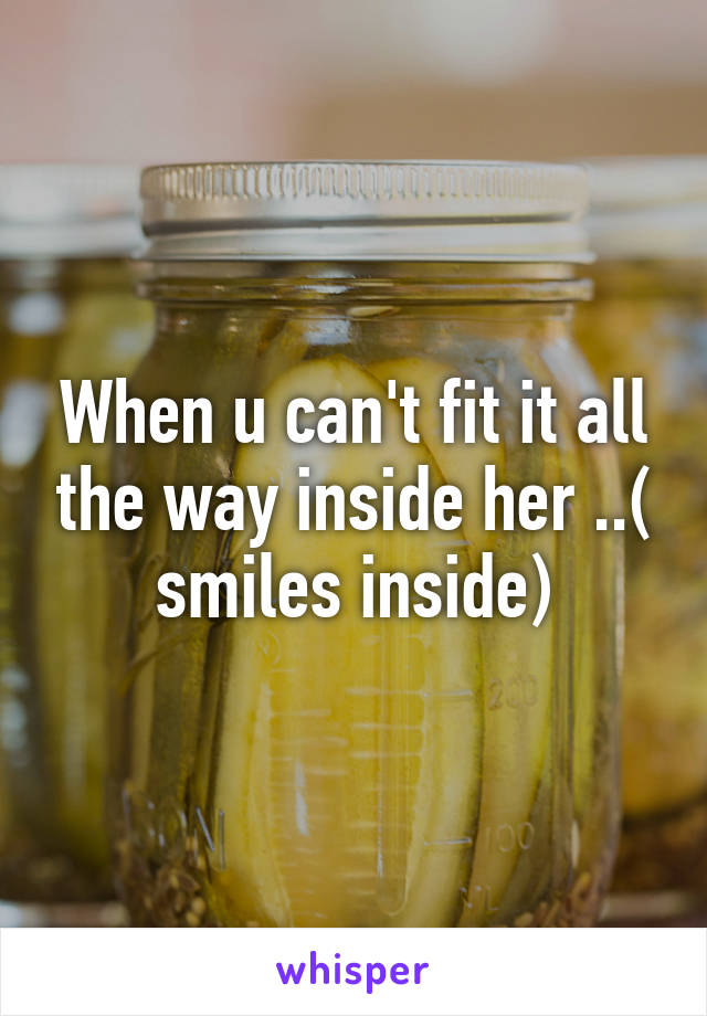 When u can't fit it all the way inside her ..( smiles inside)