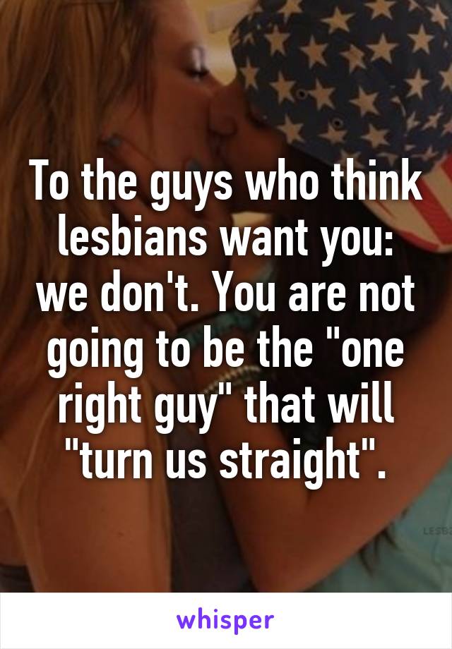 To the guys who think lesbians want you: we don't. You are not going to be the "one right guy" that will "turn us straight".