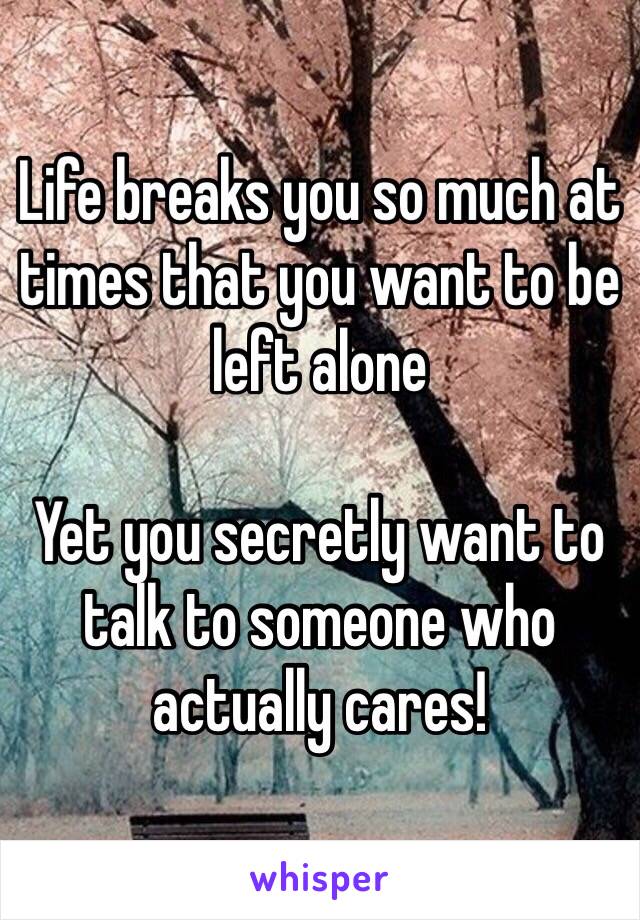 Life breaks you so much at times that you want to be left alone

Yet you secretly want to talk to someone who actually cares!