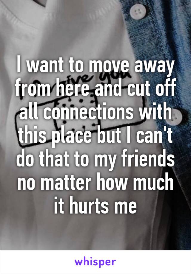 I want to move away from here and cut off all connections with this place but I can't do that to my friends no matter how much it hurts me