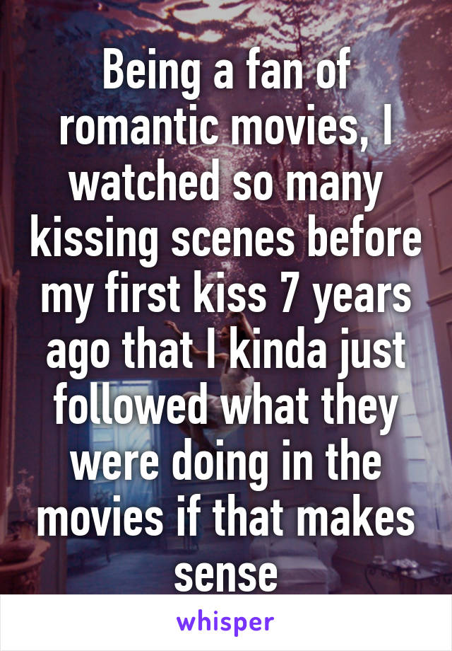 Being a fan of romantic movies, I watched so many kissing scenes before my first kiss 7 years ago that I kinda just followed what they were doing in the movies if that makes sense