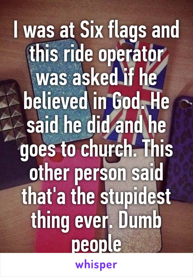 I was at Six flags and this ride operator was asked if he believed in God. He said he did and he goes to church. This other person said that'a the stupidest thing ever. Dumb people