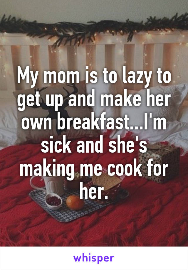 My mom is to lazy to get up and make her own breakfast...I'm sick and she's making me cook for her.