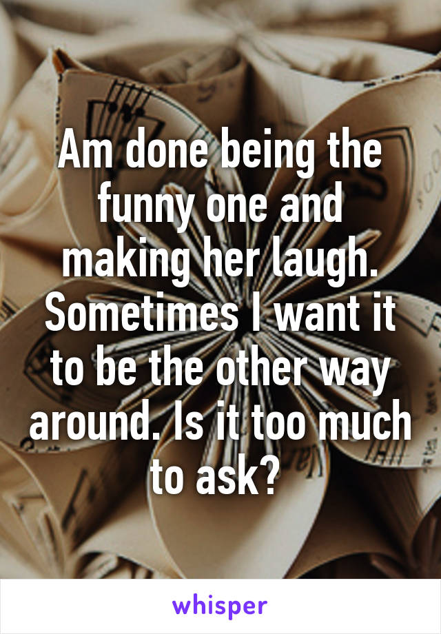 Am done being the funny one and making her laugh. Sometimes I want it to be the other way around. Is it too much to ask? 