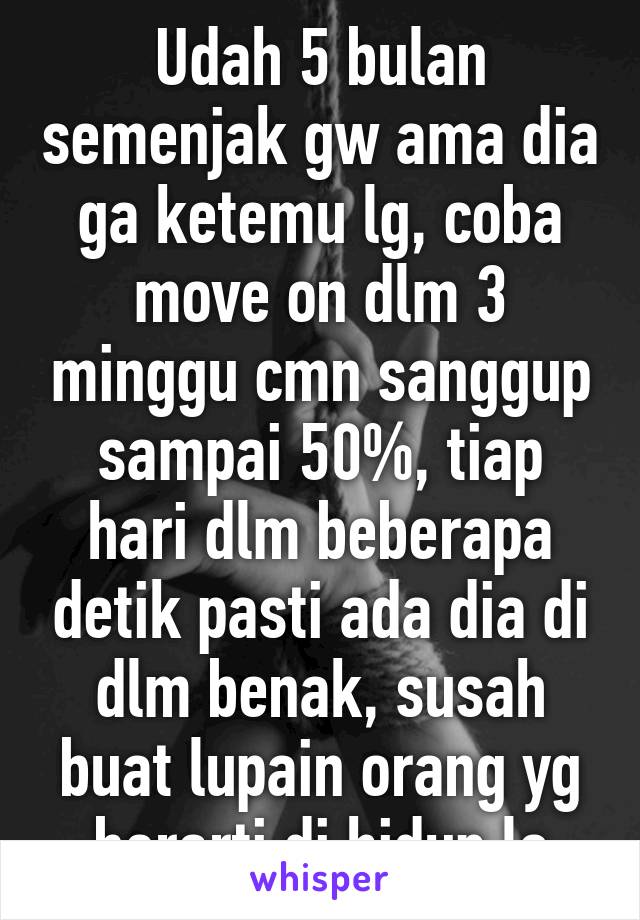 Udah 5 bulan semenjak gw ama dia ga ketemu lg, coba move on dlm 3 minggu cmn sanggup sampai 50%, tiap hari dlm beberapa detik pasti ada dia di dlm benak, susah buat lupain orang yg berarti di hidup lo