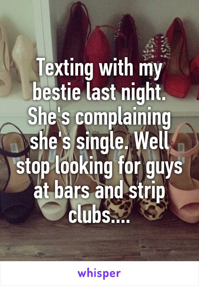 Texting with my bestie last night. She's complaining she's single. Well stop looking for guys at bars and strip clubs....