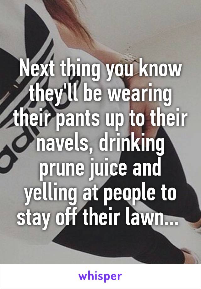 Next thing you know they'll be wearing their pants up to their navels, drinking prune juice and yelling at people to stay off their lawn... 