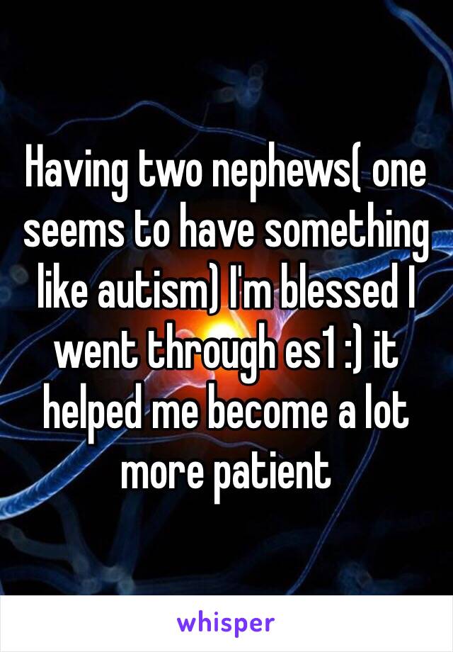 Having two nephews( one seems to have something like autism) I'm blessed I went through es1 :) it helped me become a lot more patient 