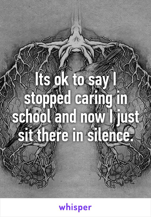 Its ok to say I stopped caring in school and now I just sit there in silence.