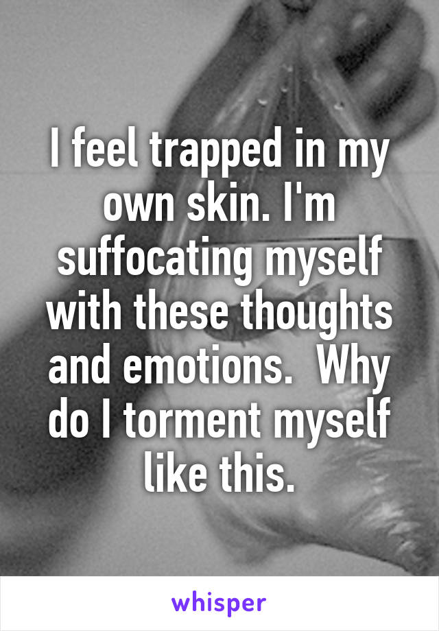 I feel trapped in my own skin. I'm suffocating myself with these thoughts and emotions.  Why do I torment myself like this.