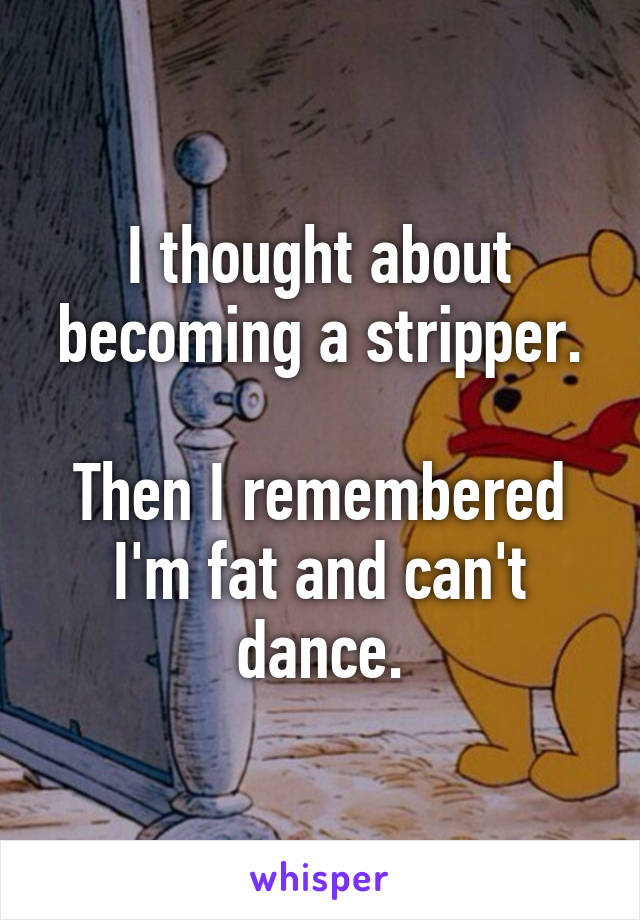 I thought about becoming a stripper.

Then I remembered I'm fat and can't dance.