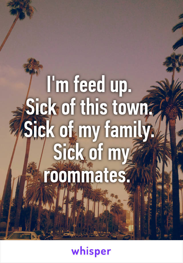 I'm feed up. 
Sick of this town. 
Sick of my family. 
Sick of my roommates.  