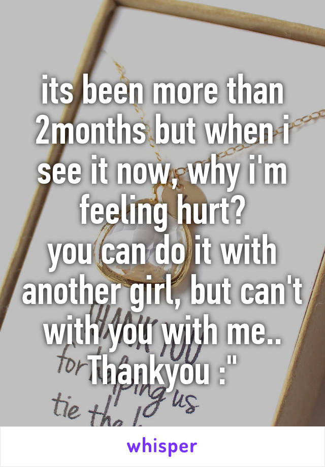 its been more than 2months but when i see it now, why i'm feeling hurt?
you can do it with another girl, but can't with you with me..
Thankyou :"