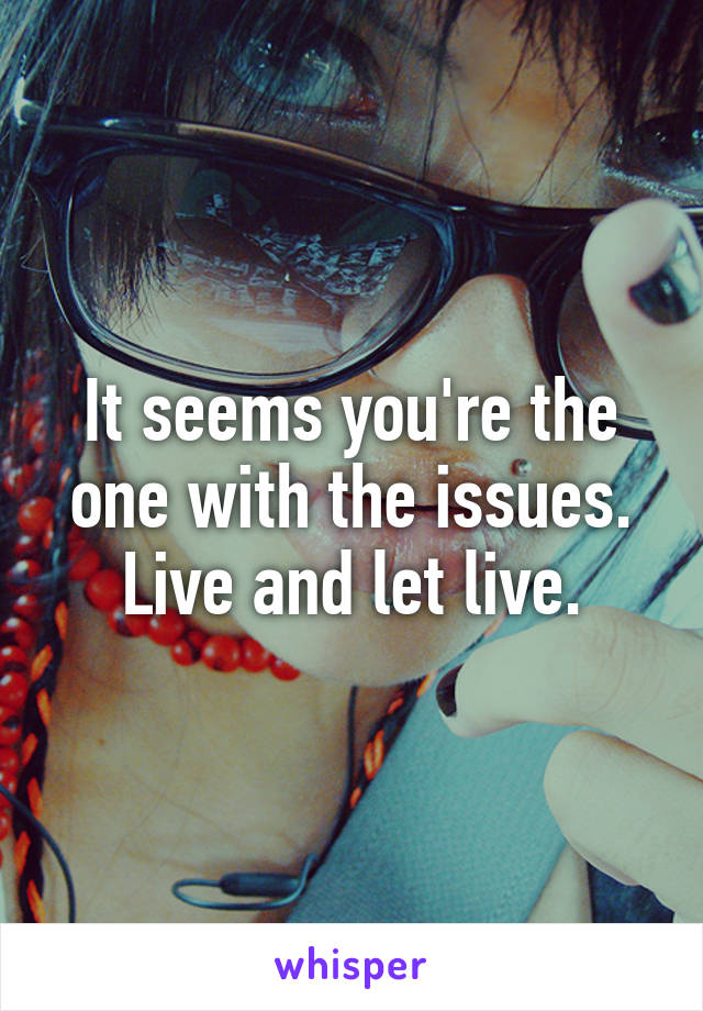 It seems you're the one with the issues. Live and let live.