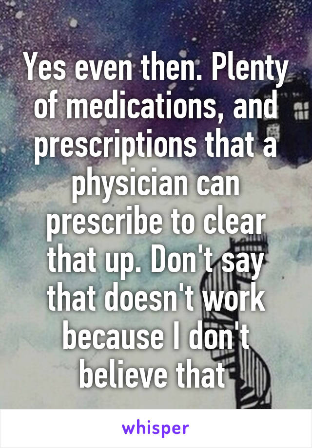 Yes even then. Plenty of medications, and prescriptions that a physician can prescribe to clear that up. Don't say that doesn't work because I don't believe that 