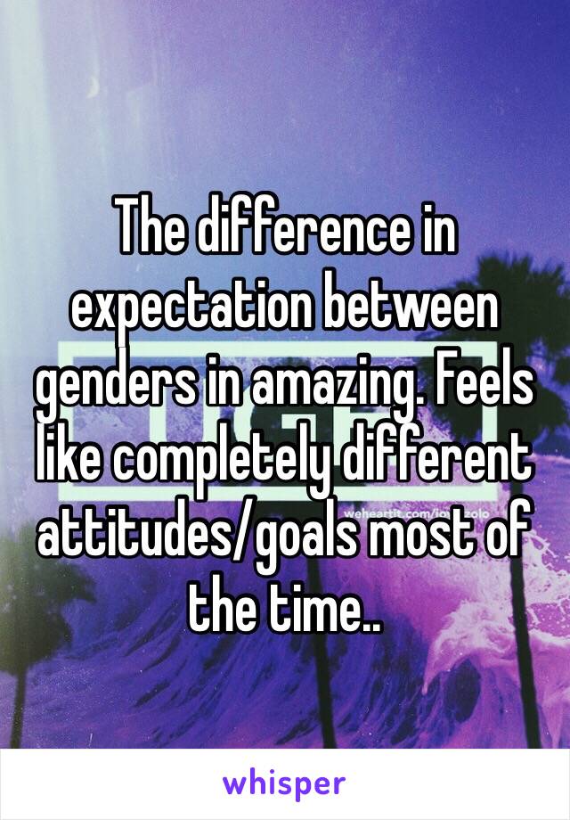 The difference in expectation between genders in amazing. Feels like completely different attitudes/goals most of the time..