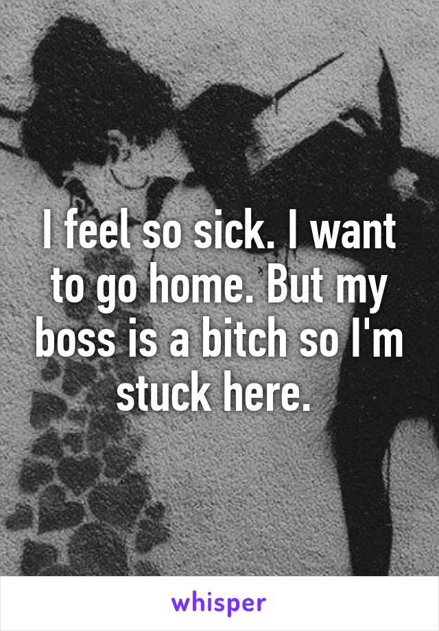 I feel so sick. I want to go home. But my boss is a bitch so I'm stuck here. 