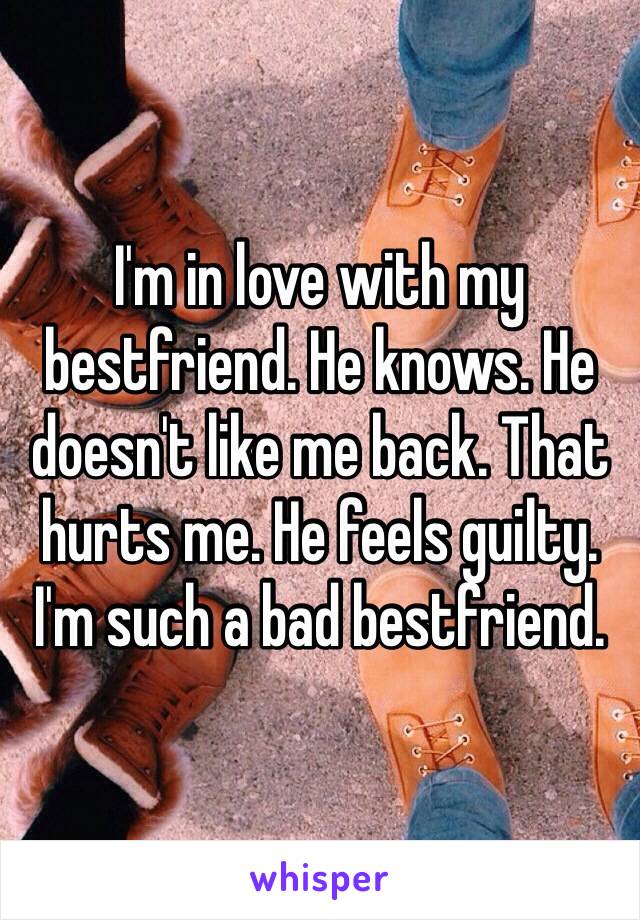 I'm in love with my bestfriend. He knows. He doesn't like me back. That hurts me. He feels guilty. I'm such a bad bestfriend. 