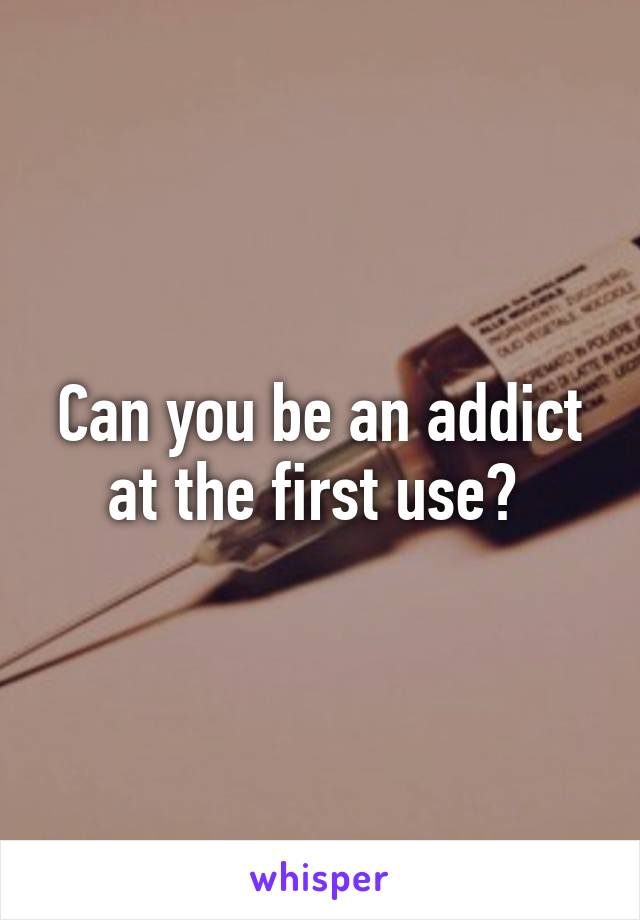 Can you be an addict at the first use? 