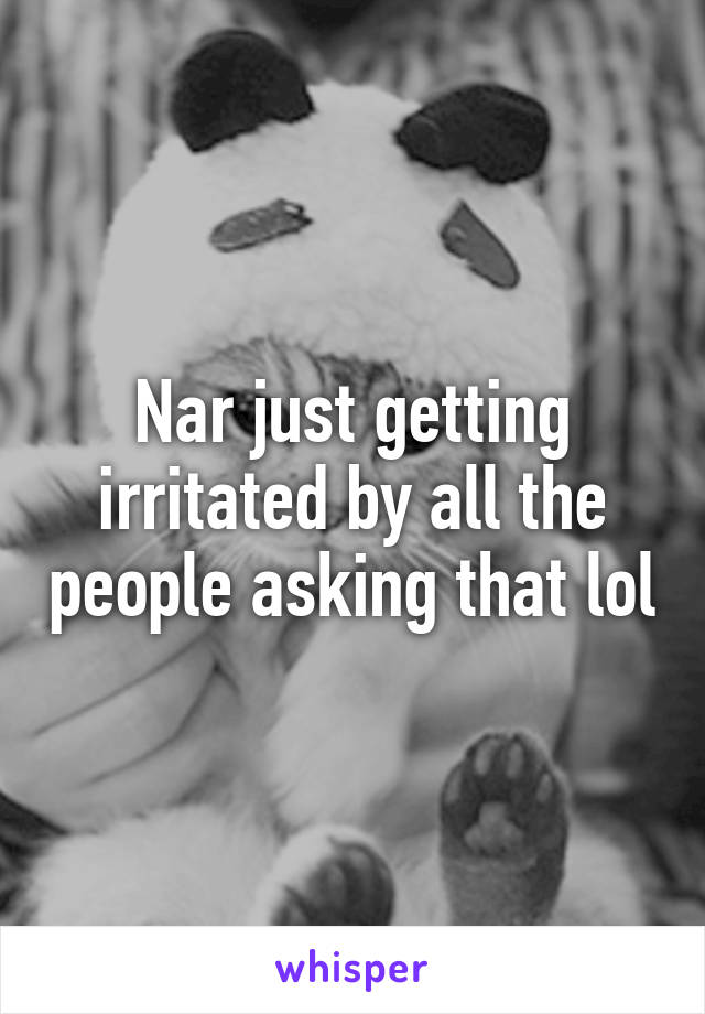 Nar just getting irritated by all the people asking that lol