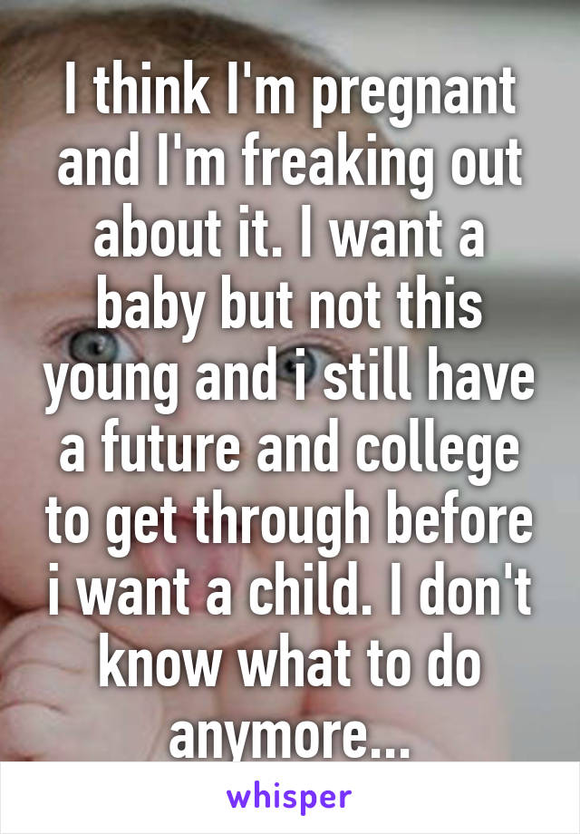 I think I'm pregnant and I'm freaking out about it. I want a baby but not this young and i still have a future and college to get through before i want a child. I don't know what to do anymore...