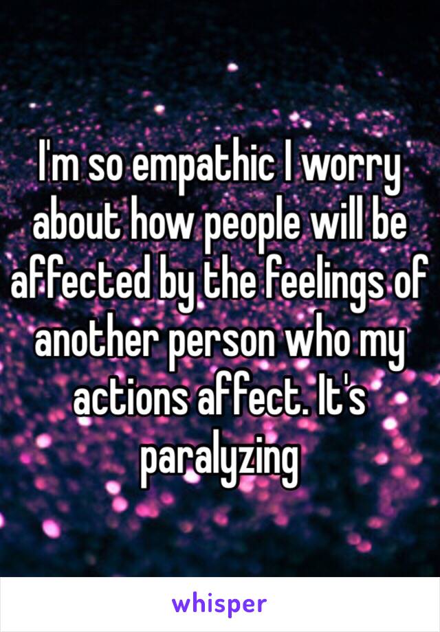 I'm so empathic I worry about how people will be affected by the feelings of another person who my actions affect. It's paralyzing