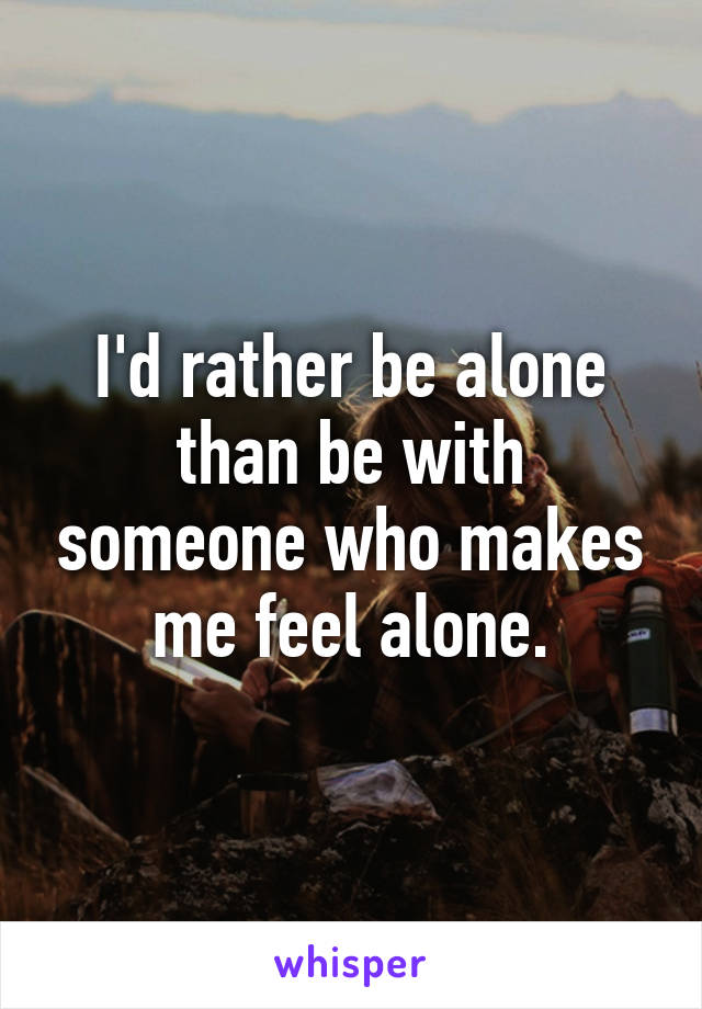 I'd rather be alone than be with someone who makes me feel alone.