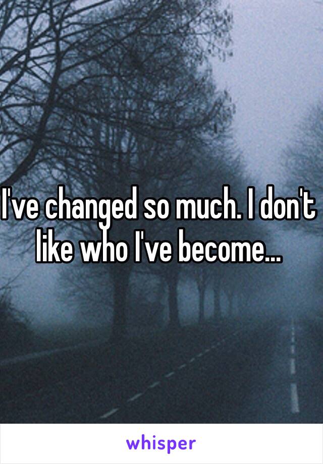 I've changed so much. I don't like who I've become...