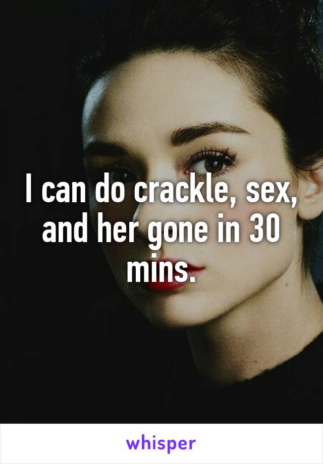 I can do crackle, sex, and her gone in 30 mins.