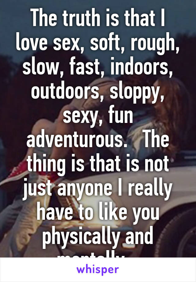 The truth is that I love sex, soft, rough, slow, fast, indoors, outdoors, sloppy, sexy, fun adventurous.   The thing is that is not just anyone I really have to like you physically and mentally.  